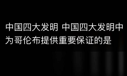 中国四大发明 中国四大发明中为哥伦布提供重要保证的是