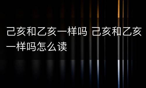 己亥和乙亥一样吗 己亥和乙亥一样吗怎么读