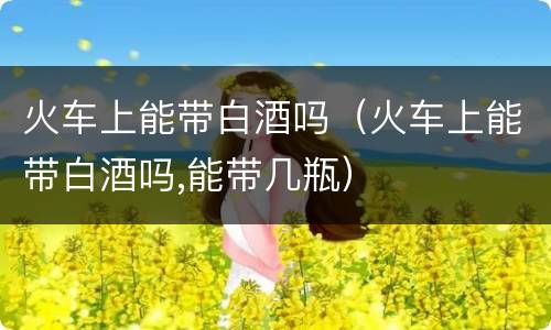 火车上能带白酒吗（火车上能带白酒吗,能带几瓶）