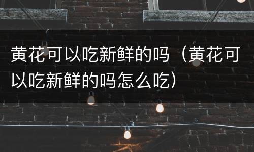 黄花可以吃新鲜的吗（黄花可以吃新鲜的吗怎么吃）