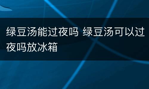绿豆汤能过夜吗 绿豆汤可以过夜吗放冰箱