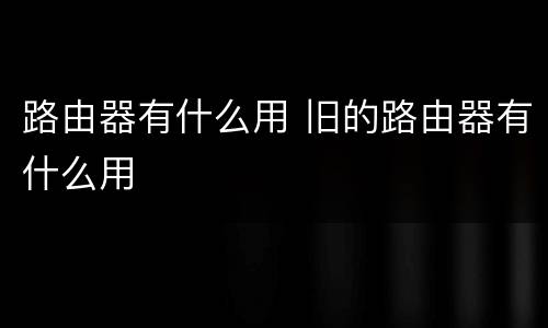 路由器有什么用 旧的路由器有什么用