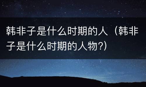韩非子是什么时期的人（韩非子是什么时期的人物?）