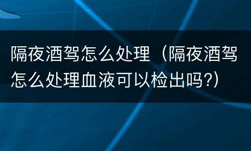 隔夜酒驾怎么处理（隔夜酒驾怎么处理血液可以检出吗?）