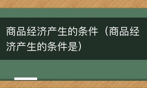 商品经济产生的条件（商品经济产生的条件是）