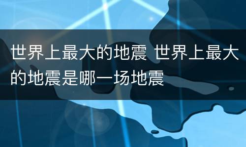 世界上最大的地震 世界上最大的地震是哪一场地震