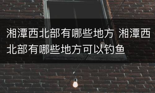 湘潭西北部有哪些地方 湘潭西北部有哪些地方可以钓鱼