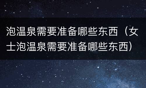 泡温泉需要准备哪些东西（女士泡温泉需要准备哪些东西）