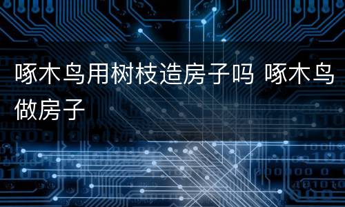 啄木鸟用树枝造房子吗 啄木鸟做房子