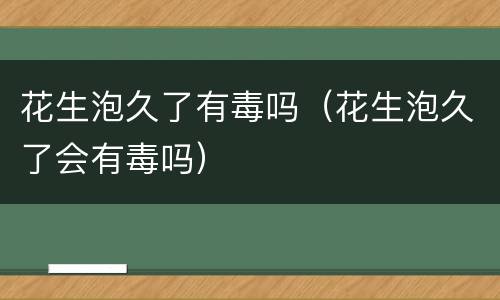 花生泡久了有毒吗（花生泡久了会有毒吗）