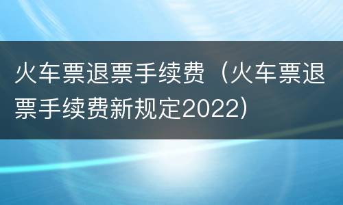 火车票退票手续费（火车票退票手续费新规定2022）