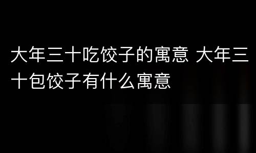大年三十吃饺子的寓意 大年三十包饺子有什么寓意