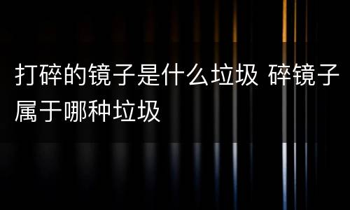 打碎的镜子是什么垃圾 碎镜子属于哪种垃圾