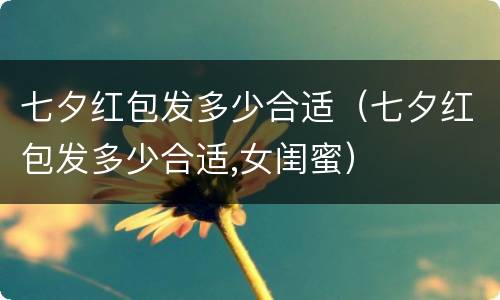 七夕红包发多少合适（七夕红包发多少合适,女闺蜜）