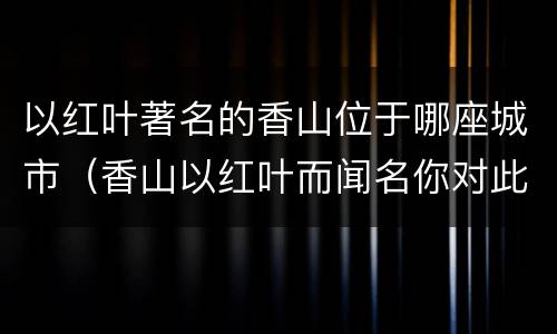 以红叶著名的香山位于哪座城市（香山以红叶而闻名你对此有过了解吗请简要介绍一下吧）