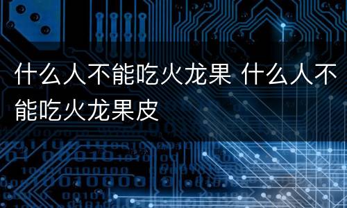 什么人不能吃火龙果 什么人不能吃火龙果皮