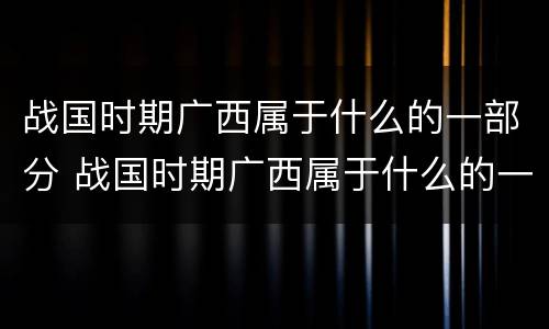 战国时期广西属于什么的一部分 战国时期广西属于什么的一部分?