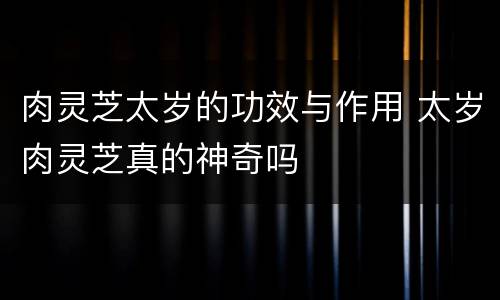 肉灵芝太岁的功效与作用 太岁肉灵芝真的神奇吗