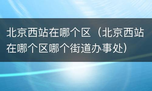 北京西站在哪个区（北京西站在哪个区哪个街道办事处）