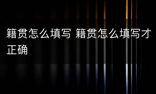 籍贯怎么填写 籍贯怎么填写才正确
