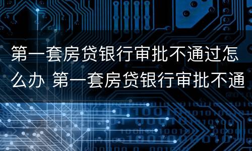 第一套房贷银行审批不通过怎么办 第一套房贷银行审批不通过怎么办呢