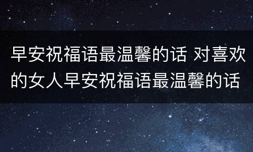 早安祝福语最温馨的话 对喜欢的女人早安祝福语最温馨的话