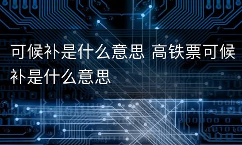 可候补是什么意思 高铁票可候补是什么意思
