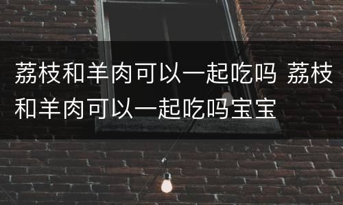 荔枝和羊肉可以一起吃吗 荔枝和羊肉可以一起吃吗宝宝