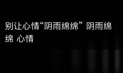别让心情“阴雨绵绵” 阴雨绵绵 心情