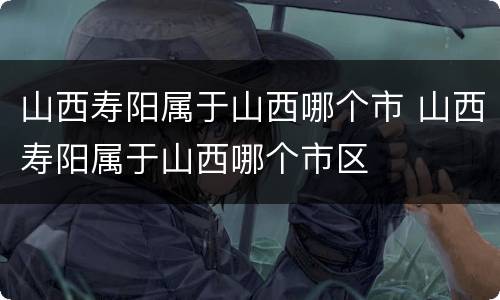 山西寿阳属于山西哪个市 山西寿阳属于山西哪个市区