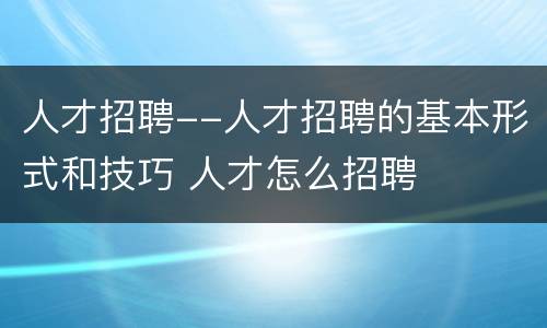 人才招聘--人才招聘的基本形式和技巧 人才怎么招聘