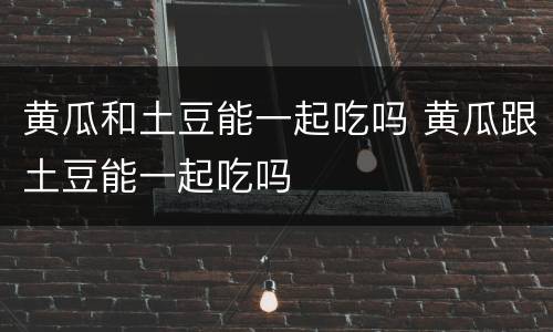 黄瓜和土豆能一起吃吗 黄瓜跟土豆能一起吃吗