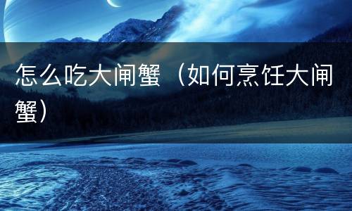 怎么吃大闸蟹（如何烹饪大闸蟹）