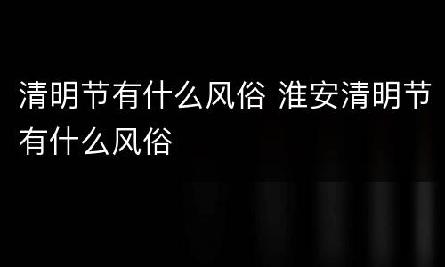 清明节有什么风俗 淮安清明节有什么风俗