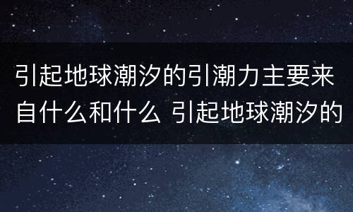 引起地球潮汐的引潮力主要来自什么和什么 引起地球潮汐的引潮力是什么
