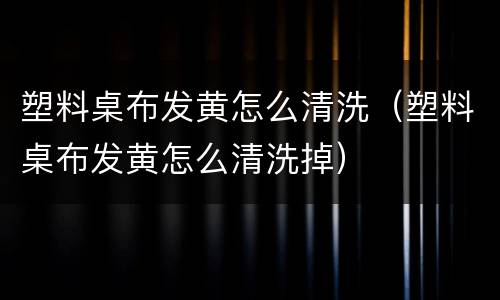 塑料桌布发黄怎么清洗（塑料桌布发黄怎么清洗掉）