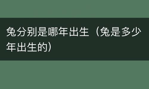 兔分别是哪年出生（兔是多少年出生的）