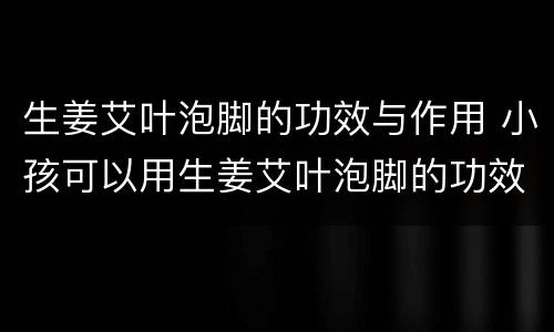 生姜艾叶泡脚的功效与作用 小孩可以用生姜艾叶泡脚的功效与作用