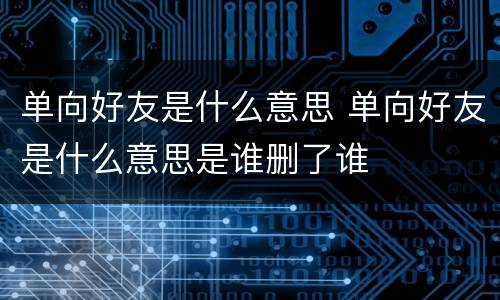 单向好友是什么意思 单向好友是什么意思是谁删了谁