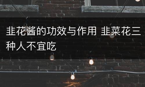 韭花酱的功效与作用 韭菜花三种人不宜吃