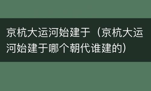 京杭大运河始建于（京杭大运河始建于哪个朝代谁建的）