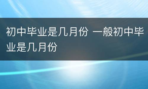 初中毕业是几月份 一般初中毕业是几月份