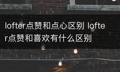 lofter点赞和点心区别 lofter点赞和喜欢有什么区别