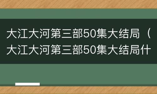 大江大河第三部50集大结局（大江大河第三部50集大结局什么时候播出）