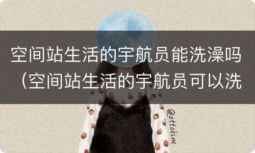 空间站生活的宇航员能洗澡吗（空间站生活的宇航员可以洗澡吗）