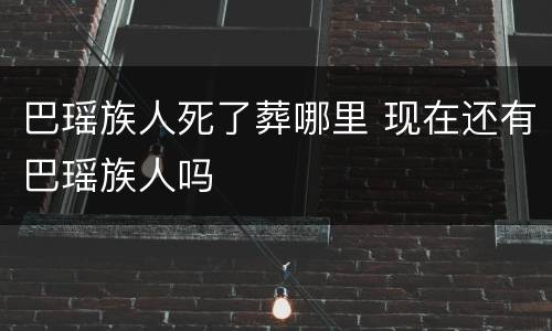 巴瑶族人死了葬哪里 现在还有巴瑶族人吗