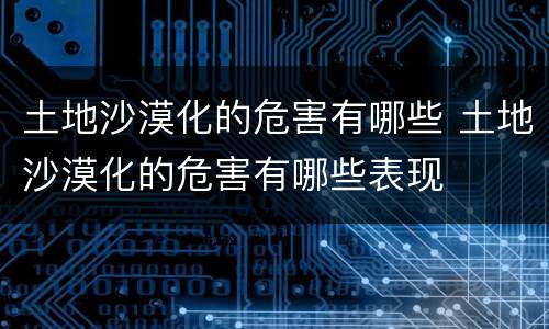 土地沙漠化的危害有哪些 土地沙漠化的危害有哪些表现