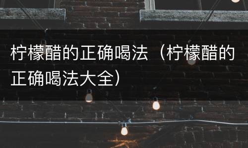 柠檬醋的正确喝法（柠檬醋的正确喝法大全）