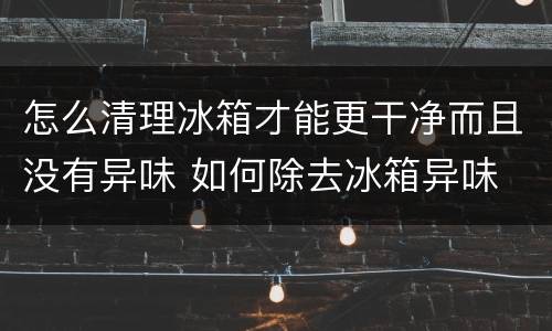 怎么清理冰箱才能更干净而且没有异味 如何除去冰箱异味