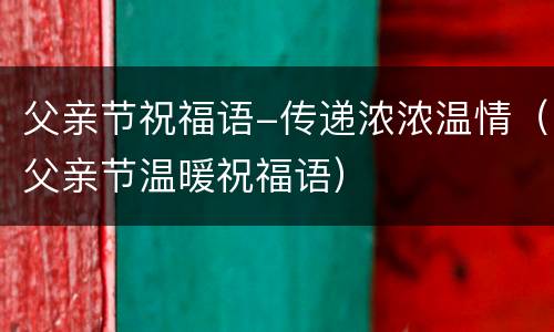 父亲节祝福语-传递浓浓温情（父亲节温暖祝福语）